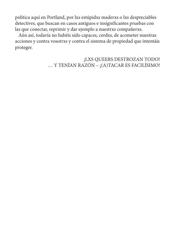 politica aqui en Portland, por Ixs estiipidxs maderxs o Ixs despreciables detectives, que buscan en casos antiguos  insignificantes prucbas con las que conectar, reprimir y dar cjemplo a nuestrxs comparierxs.  Ain asi, todavia no habéis sido capaces, cerdxs, de acometer nuestras acciones y contra vosotrxs y contra el sistema de propiedad que intentais proteger.  iLXS QUEERS DESTROZAN TODO! .. Y TENIAN RAZON - j(A)TACAR ES FACILISIMO! 